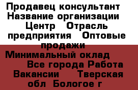 Продавец-консультант › Название организации ­ Центр › Отрасль предприятия ­ Оптовые продажи › Минимальный оклад ­ 20 000 - Все города Работа » Вакансии   . Тверская обл.,Бологое г.